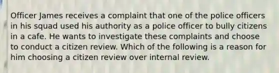 Officer James receives a complaint that one of the police officers in his squad used his authority as a police officer to bully citizens in a cafe. He wants to investigate these complaints and choose to conduct a citizen review. Which of the following is a reason for him choosing a citizen review over internal review.