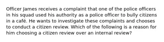 Officer James receives a complaint that one of the police officers in his squad used his authority as a police officer to bully citizens in a café. He wants to investigate these complaints and chooses to conduct a citizen review. Which of the following is a reason for him choosing a citizen review over an internal review?