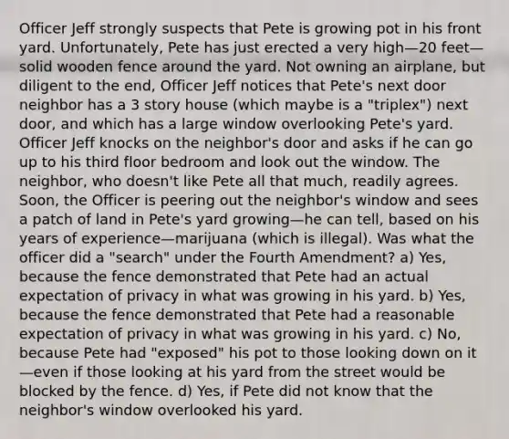 Officer Jeff strongly suspects that Pete is growing pot in his front yard. Unfortunately, Pete has just erected a very high—20 feet—solid wooden fence around the yard. Not owning an airplane, but diligent to the end, Officer Jeff notices that Pete's next door neighbor has a 3 story house (which maybe is a "triplex") next door, and which has a large window overlooking Pete's yard. Officer Jeff knocks on the neighbor's door and asks if he can go up to his third floor bedroom and look out the window. The neighbor, who doesn't like Pete all that much, readily agrees. Soon, the Officer is peering out the neighbor's window and sees a patch of land in Pete's yard growing—he can tell, based on his years of experience—marijuana (which is illegal). Was what the officer did a "search" under the Fourth Amendment? a) Yes, because the fence demonstrated that Pete had an actual expectation of privacy in what was growing in his yard. b) Yes, because the fence demonstrated that Pete had a reasonable expectation of privacy in what was growing in his yard. c) No, because Pete had "exposed" his pot to those looking down on it—even if those looking at his yard from the street would be blocked by the fence. d) Yes, if Pete did not know that the neighbor's window overlooked his yard.