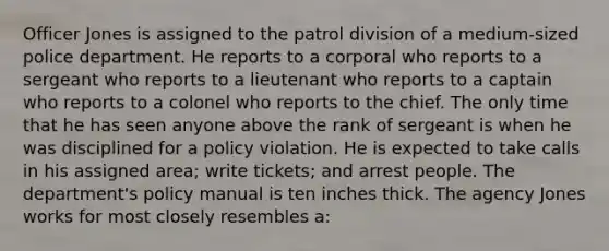 Officer Jones is assigned to the patrol division of a medium-sized police department. He reports to a corporal who reports to a sergeant who reports to a lieutenant who reports to a captain who reports to a colonel who reports to the chief. The only time that he has seen anyone above the rank of sergeant is when he was disciplined for a policy violation. He is expected to take calls in his assigned area; write tickets; and arrest people. The department's policy manual is ten inches thick. The agency Jones works for most closely resembles a: