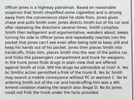 Officer Jones is a highway patrolman. Based on reasonable suspicion that Smith shoplifted some cigarettes and is driving away from the convenience store he stole from, Jones gives chase and pulls Smith over. Jones directs Smith out of his car and after repeating the directions several times, Smith complies. Smith then belligerent and argumentative, wanders about, keeps turning his side to Officer Jones and repeatedly reaches into the pocket that Jones can't see even after being told to keep still and keep his hands out of his pocket. Jones then places Smith into handcuffs, frisks him, places Smith into the rear of the police car, and frisks the passengers compartment and trunk for weapons. In the trunk Jones finds drugs in plain view that are offered against Smith at trial. Will the drugs be admissible at trial? A. Yes bc Smiths action permitted a frisk of the trunk B. Yes bc Smith may search a mobile conveyance without PC or warrant C. No bc ordering Smith out of the car and handcuffing him was a 4th Amend violation making the search also illegal D. No bc Jones could not frisk the trunk under the facts provided.