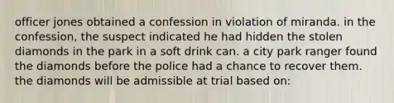 officer jones obtained a confession in violation of miranda. in the confession, the suspect indicated he had hidden the stolen diamonds in the park in a soft drink can. a city park ranger found the diamonds before the police had a chance to recover them. the diamonds will be admissible at trial based on: