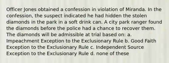 Officer Jones obtained a confession in violation of Miranda. In the confession, the suspect indicated he had hidden the stolen diamonds in the park in a soft drink can. A city park ranger found the diamonds before the police had a chance to recover them. The diamonds will be admissible at trial based on: a. Impeachment Exception to <a href='https://www.questionai.com/knowledge/kiz15u9aWk-the-exclusionary-rule' class='anchor-knowledge'>the exclusionary rule</a> b. Good Faith Exception to the Exclusionary Rule c. Independent Source Exception to the Exclusionary Rule d. none of these