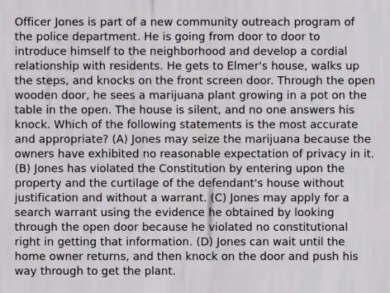 Officer Jones is part of a new community outreach program of the police department. He is going from door to door to introduce himself to the neighborhood and develop a cordial relationship with residents. He gets to Elmer's house, walks up the steps, and knocks on the front screen door. Through the open wooden door, he sees a marijuana plant growing in a pot on the table in the open. The house is silent, and no one answers his knock. Which of the following statements is the most accurate and appropriate? (A) Jones may seize the marijuana because the owners have exhibited no reasonable expectation of privacy in it. (B) Jones has violated the Constitution by entering upon the property and the curtilage of the defendant's house without justification and without a warrant. (C) Jones may apply for a search warrant using the evidence he obtained by looking through the open door because he violated no constitutional right in getting that information. (D) Jones can wait until the home owner returns, and then knock on the door and push his way through to get the plant.