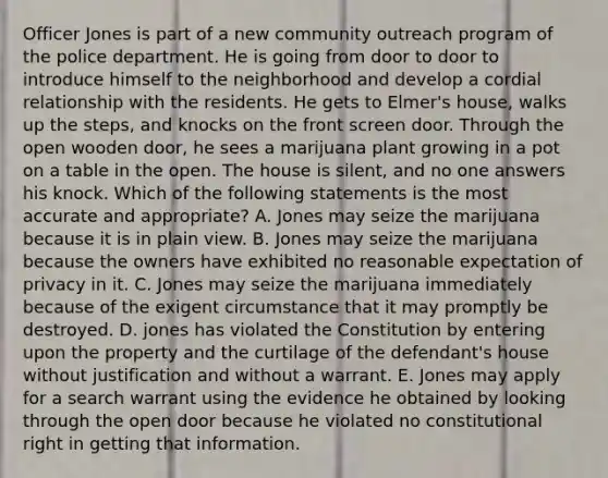 Officer Jones is part of a new community outreach program of the police department. He is going from door to door to introduce himself to the neighborhood and develop a cordial relationship with the residents. He gets to Elmer's house, walks up the steps, and knocks on the front screen door. Through the open wooden door, he sees a marijuana plant growing in a pot on a table in the open. The house is silent, and no one answers his knock. Which of the following statements is the most accurate and appropriate? A. Jones may seize the marijuana because it is in plain view. B. Jones may seize the marijuana because the owners have exhibited no reasonable expectation of privacy in it. C. Jones may seize the marijuana immediately because of the exigent circumstance that it may promptly be destroyed. D. jones has violated the Constitution by entering upon the property and the curtilage of the defendant's house without justification and without a warrant. E. Jones may apply for a search warrant using the evidence he obtained by looking through the open door because he violated no constitutional right in getting that information.