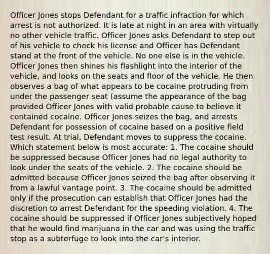 Officer Jones stops Defendant for a traffic infraction for which arrest is not authorized. It is late at night in an area with virtually no other vehicle traffic. Officer Jones asks Defendant to step out of his vehicle to check his license and Officer has Defendant stand at the front of the vehicle. No one else is in the vehicle. Officer Jones then shines his flashlight into the interior of the vehicle, and looks on the seats and floor of the vehicle. He then observes a bag of what appears to be cocaine protruding from under the passenger seat (assume the appearance of the bag provided Officer Jones with valid probable cause to believe it contained cocaine. Officer Jones seizes the bag, and arrests Defendant for possession of cocaine based on a positive field test result. At trial, Defendant moves to suppress the cocaine. Which statement below is most accurate: 1. The cocaine should be suppressed because Officer Jones had no legal authority to look under the seats of the vehicle. 2. The cocaine should be admitted because Officer Jones seized the bag after observing it from a lawful vantage point. 3. The cocaine should be admitted only if the prosecution can establish that Officer Jones had the discretion to arrest Defendant for the speeding violation. 4. The cocaine should be suppressed if Officer Jones subjectively hoped that he would find marijuana in the car and was using the traffic stop as a subterfuge to look into the car's interior.