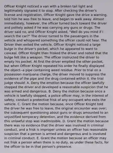 Officer Knight noticed a van with a broken tail light and legitimately signaled it to stop. After checking the driver's license and registration, Officer Knight gave the drive a warning, told him he was free to leave, and began to walk away. Almost immediately, however, the officer turned back toward the driver and politely asked if he was carrying any guns or drugs. The driver said no, and Officer Knight asked, "Well do you mind if I search the car?" The driver turned to the passengers in the vehicle and whispered something the officer could not hear. The Driver then exited the vehicle. Officer Knight noticed a large bulge in the driver's pocket, which he appeared to want to conceal. Officer Knight then frisked the driver and noted that the bulge felt like a weapon. The officer instructed the driver to empty his pocket. At first the driver emptied the other pocket, but when Officer Knight repeated his order he finally displayed the object--a pipe containing weed residue. Prior to trial on a possession marijuana charge, the driver moved to suppress the evidence of the pipe and the drug contained within it. the trial judge should: A. Deny the emotion because the officer lawfully stopped the driver and developed a reasonable suspicion that he was armed and dangerous. B. Deny the motion because once a vehicle is lawfully stopped, a police officer may, in the interest of safety, conduct a protective frisk of any occupant who exits the vehicle. C. Grant the motion because, once Officer Knight told the driver he was free to leave, the original encounter was over; the subsequent questioning about guns or drugs amounted to an unjustified temporary detention, and the evidence derived from this unlawful stop was inadmissible. D. Grant the motion because there was no evidence that the driver was involved in criminal conduct, and a frisk is improper unless an officer has reasonable suspicion that a person is armed and dangerous and is involved in criminal conduct. E. Grant the motion because an officer may not frisk a person when there is no duty, as under these facts, for the officer to be in that person's presence.