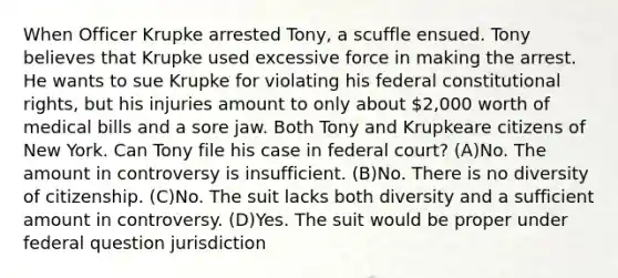 When Officer Krupke arrested Tony, a scuffle ensued. Tony believes that Krupke used excessive force in making the arrest. He wants to sue Krupke for violating his federal constitutional rights, but his injuries amount to only about 2,000 worth of medical bills and a sore jaw. Both Tony and Krupkeare citizens of New York. Can Tony file his case in federal court? (A)No. The amount in controversy is insufficient. (B)No. There is no diversity of citizenship. (C)No. The suit lacks both diversity and a sufficient amount in controversy. (D)Yes. The suit would be proper under federal question jurisdiction