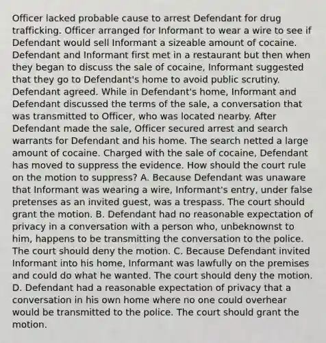 Officer lacked probable cause to arrest Defendant for drug trafficking. Officer arranged for Informant to wear a wire to see if Defendant would sell Informant a sizeable amount of cocaine. Defendant and Informant first met in a restaurant but then when they began to discuss the sale of cocaine, Informant suggested that they go to Defendant's home to avoid public scrutiny. Defendant agreed. While in Defendant's home, Informant and Defendant discussed the terms of the sale, a conversation that was transmitted to Officer, who was located nearby. After Defendant made the sale, Officer secured arrest and search warrants for Defendant and his home. The search netted a large amount of cocaine. Charged with the sale of cocaine, Defendant has moved to suppress the evidence. How should the court rule on the motion to suppress? A. Because Defendant was unaware that Informant was wearing a wire, Informant's entry, under false pretenses as an invited guest, was a trespass. The court should grant the motion. B. Defendant had no reasonable expectation of privacy in a conversation with a person who, unbeknownst to him, happens to be transmitting the conversation to the police. The court should deny the motion. C. Because Defendant invited Informant into his home, Informant was lawfully on the premises and could do what he wanted. The court should deny the motion. D. Defendant had a reasonable expectation of privacy that a conversation in his own home where no one could overhear would be transmitted to the police. The court should grant the motion.