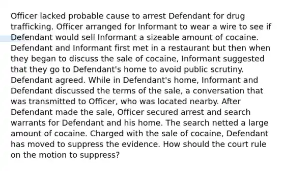 Officer lacked probable cause to arrest Defendant for drug trafficking. Officer arranged for Informant to wear a wire to see if Defendant would sell Informant a sizeable amount of cocaine. Defendant and Informant first met in a restaurant but then when they began to discuss the sale of cocaine, Informant suggested that they go to Defendant's home to avoid public scrutiny. Defendant agreed. While in Defendant's home, Informant and Defendant discussed the terms of the sale, a conversation that was transmitted to Officer, who was located nearby. After Defendant made the sale, Officer secured arrest and search warrants for Defendant and his home. The search netted a large amount of cocaine. Charged with the sale of cocaine, Defendant has moved to suppress the evidence. How should the court rule on the motion to suppress?