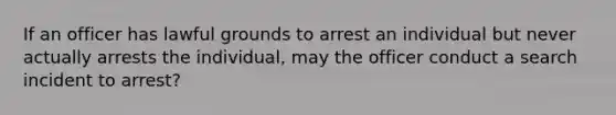 If an officer has lawful grounds to arrest an individual but never actually arrests the individual, may the officer conduct a search incident to arrest?