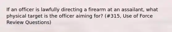 If an officer is lawfully directing a firearm at an assailant, what physical target is the officer aiming for? (#315, Use of Force Review Questions)