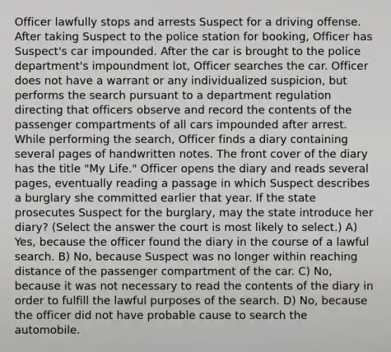 Officer lawfully stops and arrests Suspect for a driving offense. After taking Suspect to the police station for booking, Officer has Suspect's car impounded. After the car is brought to the police department's impoundment lot, Officer searches the car. Officer does not have a warrant or any individualized suspicion, but performs the search pursuant to a department regulation directing that officers observe and record the contents of the passenger compartments of all cars impounded after arrest. While performing the search, Officer finds a diary containing several pages of handwritten notes. The front cover of the diary has the title "My Life." Officer opens the diary and reads several pages, eventually reading a passage in which Suspect describes a burglary she committed earlier that year. If the state prosecutes Suspect for the burglary, may the state introduce her diary? (Select the answer the court is most likely to select.) A) Yes, because the officer found the diary in the course of a lawful search. B) No, because Suspect was no longer within reaching distance of the passenger compartment of the car. C) No, because it was not necessary to read the contents of the diary in order to fulfill the lawful purposes of the search. D) No, because the officer did not have probable cause to search the automobile.