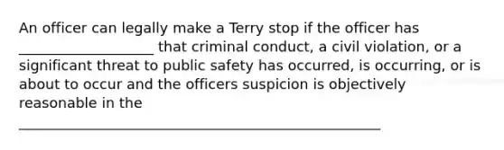 An officer can legally make a Terry stop if the officer has ___________________ that criminal conduct, a civil violation, or a significant threat to public safety has occurred, is occurring, or is about to occur and the officers suspicion is objectively reasonable in the ___________________________________________________