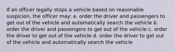 If an officer legally stops a vehicle based on reasonable suspicion, the officer may: a. order the driver and passengers to get out of the vehicle and automatically search the vehicle b. order the driver and passengers to get out of the vehicle c. order the driver to get out of the vehicle d. order the driver to get out of the vehicle and automatically search the vehicle