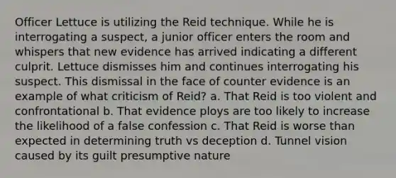 Officer Lettuce is utilizing the Reid technique. While he is interrogating a suspect, a junior officer enters the room and whispers that new evidence has arrived indicating a different culprit. Lettuce dismisses him and continues interrogating his suspect. This dismissal in the face of counter evidence is an example of what criticism of Reid? a. That Reid is too violent and confrontational b. That evidence ploys are too likely to increase the likelihood of a false confession c. That Reid is worse than expected in determining truth vs deception d. Tunnel vision caused by its guilt presumptive nature