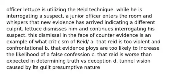 officer lettuce is utilizing the Reid technique. while he is interrogating a suspect, a junior officer enters the room and whispers that new evidence has arrived indicating a different culprit. lettuce dismisses him and continues interrogating his suspect. this dismissal in the face of counter evidence is an example of what criticism of Reid/ a. that reid is too violent and confrontational b. that evidence ploys are too likely to increase the likelihood of a false confession c. that reid is worse than expected in determining truth vs deception d. tunnel vision caused by its guilt presumptive nature