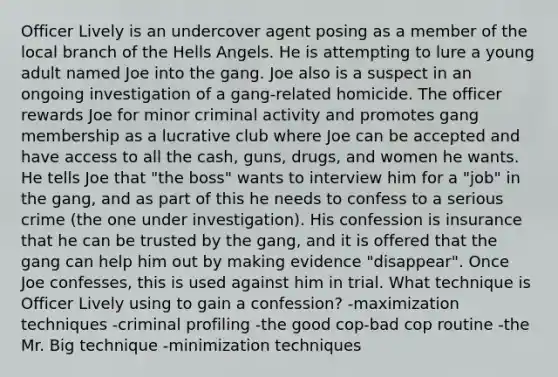 Officer Lively is an undercover agent posing as a member of the local branch of the Hells Angels. He is attempting to lure a young adult named Joe into the gang. Joe also is a suspect in an ongoing investigation of a gang-related homicide. The officer rewards Joe for minor criminal activity and promotes gang membership as a lucrative club where Joe can be accepted and have access to all the cash, guns, drugs, and women he wants. He tells Joe that "the boss" wants to interview him for a "job" in the gang, and as part of this he needs to confess to a serious crime (the one under investigation). His confession is insurance that he can be trusted by the gang, and it is offered that the gang can help him out by making evidence "disappear". Once Joe confesses, this is used against him in trial. What technique is Officer Lively using to gain a confession? -maximization techniques -criminal profiling -the good cop-bad cop routine -the Mr. Big technique -minimization techniques