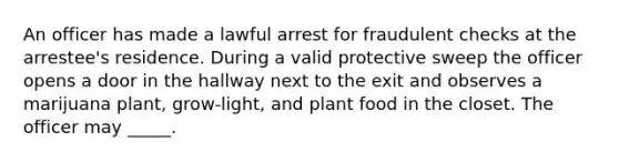 An officer has made a lawful arrest for fraudulent checks at the arrestee's residence. During a valid protective sweep the officer opens a door in the hallway next to the exit and observes a marijuana plant, grow-light, and plant food in the closet. The officer may _____.