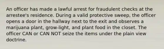 An officer has made a lawful arrest for fraudulent checks at the arrestee's residence. During a valid protective sweep, the officer opens a door in the hallway next to the exit and observes a marijuana plant, grow-light, and plant food in the closet. The officer CAN or CAN NOT seize the items under the plain view doctrine.