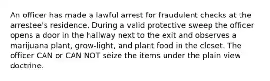 An officer has made a lawful arrest for fraudulent checks at the arrestee's residence. During a valid protective sweep the officer opens a door in the hallway next to the exit and observes a marijuana plant, grow-light, and plant food in the closet. The officer CAN or CAN NOT seize the items under the plain view doctrine.