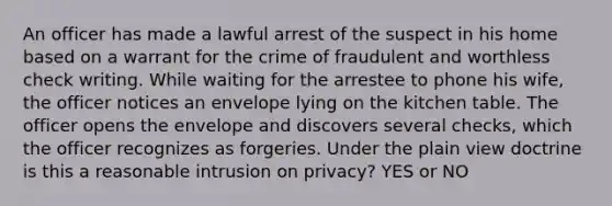 An officer has made a lawful arrest of the suspect in his home based on a warrant for the crime of fraudulent and worthless check writing. While waiting for the arrestee to phone his wife, the officer notices an envelope lying on the kitchen table. The officer opens the envelope and discovers several checks, which the officer recognizes as forgeries. Under the plain view doctrine is this a reasonable intrusion on privacy? YES or NO