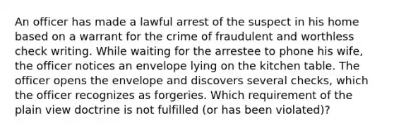 An officer has made a lawful arrest of the suspect in his home based on a warrant for the crime of fraudulent and worthless check writing. While waiting for the arrestee to phone his wife, the officer notices an envelope lying on the kitchen table. The officer opens the envelope and discovers several checks, which the officer recognizes as forgeries. Which requirement of the plain view doctrine is not fulfilled (or has been violated)?