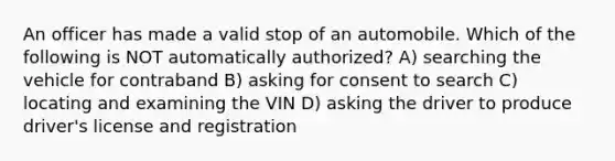 An officer has made a valid stop of an automobile. Which of the following is NOT automatically authorized? A) searching the vehicle for contraband B) asking for consent to search C) locating and examining the VIN D) asking the driver to produce driver's license and registration