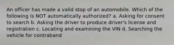 An officer has made a valid stop of an automobile. Which of the following is NOT automatically authorized? a. Asking for consent to search b. Asking the driver to produce driver's license and registration c. Locating and examining the VIN d. Searching the vehicle for contraband