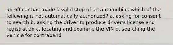 an officer has made a valid stop of an automobile. which of the following is not automatically authorized? a. asking for consent to search b. asking the driver to produce driver's license and registration c. locating and examine the VIN d. searching the vehicle for contraband