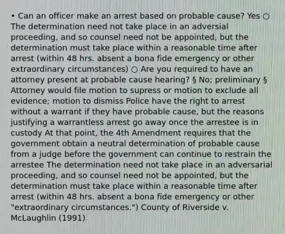 • Can an officer make an arrest based on probable cause? Yes ○ The determination need not take place in an adversial proceeding, and so counsel need not be appointed, but the determination must take place within a reasonable time after arrest (within 48 hrs. absent a bona fide emergency or other extraordinary circumstances) ○ Are you required to have an attorney present at probable cause hearing? § No; preliminary § Attorney would file motion to supress or motion to exclude all evidence; motion to dismiss Police have the right to arrest without a warrant if they have probable cause, but the reasons justifying a warrantless arrest go away once the arrestee is in custody At that point, the 4th Amendment requires that the government obtain a neutral determination of probable cause from a judge before the government can continue to restrain the arrestee The determination need not take place in an adversarial proceeding, and so counsel need not be appointed, but the determination must take place within a reasonable time after arrest (within 48 hrs. absent a bona fide emergency or other "extraordinary circumstances.") County of Riverside v. McLaughlin (1991)