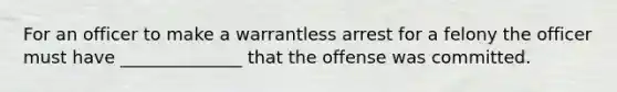 For an officer to make a warrantless arrest for a felony the officer must have ______________ that the offense was committed.