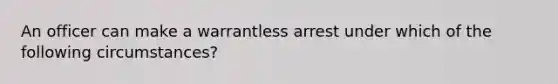 An officer can make a warrantless arrest under which of the following circumstances?