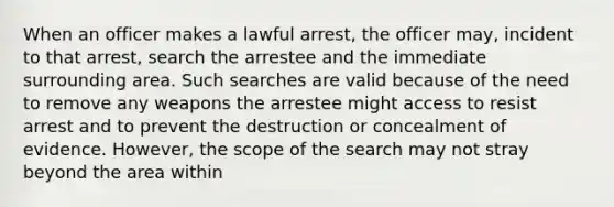 When an officer makes a lawful arrest, the officer may, incident to that arrest, search the arrestee and the immediate surrounding area. Such searches are valid because of the need to remove any weapons the arrestee might access to resist arrest and to prevent the destruction or concealment of evidence. However, the scope of the search may not stray beyond the area within