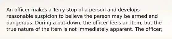 An officer makes a Terry stop of a person and develops reasonable suspicion to believe the person may be armed and dangerous. During a pat-down, the officer feels an item, but the true nature of the item is not immediately apparent. The officer;