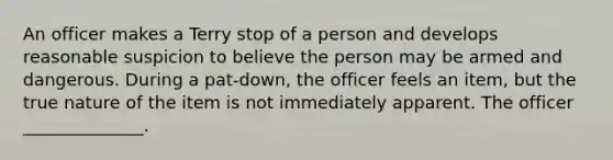 An officer makes a Terry stop of a person and develops reasonable suspicion to believe the person may be armed and dangerous. During a pat-down, the officer feels an item, but the true nature of the item is not immediately apparent. The officer ______________.