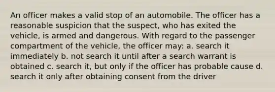 An officer makes a valid stop of an automobile. The officer has a reasonable suspicion that the suspect, who has exited the vehicle, is armed and dangerous. With regard to the passenger compartment of the vehicle, the officer may: a. search it immediately b. not search it until after a search warrant is obtained c. search it, but only if the officer has probable cause d. search it only after obtaining consent from the driver