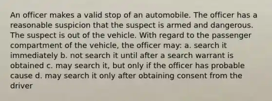 An officer makes a valid stop of an automobile. The officer has a reasonable suspicion that the suspect is armed and dangerous. The suspect is out of the vehicle. With regard to the passenger compartment of the vehicle, the officer may: a. search it immediately b. not search it until after a search warrant is obtained c. may search it, but only if the officer has probable cause d. may search it only after obtaining consent from the driver