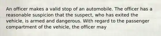 An officer makes a valid stop of an automobile. The officer has a reasonable suspicion that the suspect, who has exited the vehicle, is armed and dangerous. With regard to the passenger compartment of the vehicle, the officer may