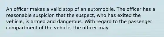 An officer makes a valid stop of an automobile. The officer has a reasonable suspicion that the suspect, who has exited the vehicle, is armed and dangerous. With regard to the passenger compartment of the vehicle, the officer may: