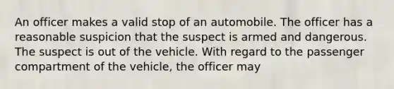 An officer makes a valid stop of an automobile. The officer has a reasonable suspicion that the suspect is armed and dangerous. The suspect is out of the vehicle. With regard to the passenger compartment of the vehicle, the officer may