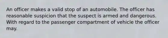 An officer makes a valid stop of an automobile. The officer has reasonable suspicion that the suspect is armed and dangerous. With regard to the passenger compartment of vehicle the officer may.