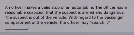 An officer makes a valid stop of an automobile. The officer has a reasonable suspicion that the suspect is armed and dangerous. The suspect is out of the vehicle. With regard to the passenger compartment of the vehicle, the officer may *search it* ____________.