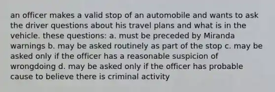 an officer makes a valid stop of an automobile and wants to ask the driver questions about his travel plans and what is in the vehicle. these questions: a. must be preceded by Miranda warnings b. may be asked routinely as part of the stop c. may be asked only if the officer has a reasonable suspicion of wrongdoing d. may be asked only if the officer has probable cause to believe there is criminal activity