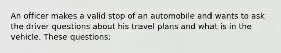 An officer makes a valid stop of an automobile and wants to ask the driver questions about his travel plans and what is in the vehicle. These questions:​