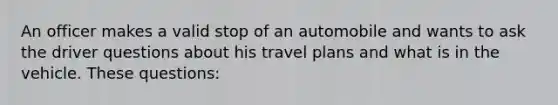 An officer makes a valid stop of an automobile and wants to ask the driver questions about his travel plans and what is in the vehicle. These questions: