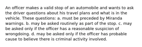 An officer makes a valid stop of an automobile and wants to ask the driver questions about his travel plans and what is in the vehicle. These questions: a. must be preceded by Miranda warnings. b. may be asked routinely as part of the stop. c. may be asked only if the officer has a reasonable suspicion of wrongdoing. d. may be asked only if the officer has probable cause to believe there is criminal activity involved.