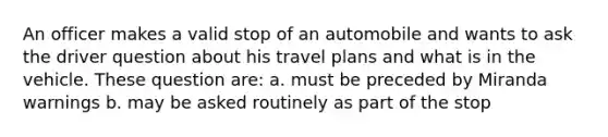 An officer makes a valid stop of an automobile and wants to ask the driver question about his travel plans and what is in the vehicle. These question are: a. must be preceded by Miranda warnings b. may be asked routinely as part of the stop