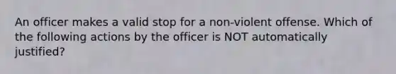 An officer makes a valid stop for a non-violent offense. Which of the following actions by the officer is NOT automatically justified?