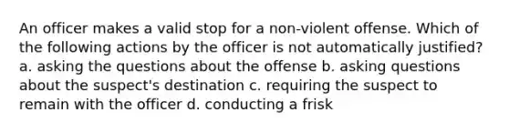 An officer makes a valid stop for a non-violent offense. Which of the following actions by the officer is not automatically justified? a. asking the questions about the offense b. asking questions about the suspect's destination c. requiring the suspect to remain with the officer d. conducting a frisk